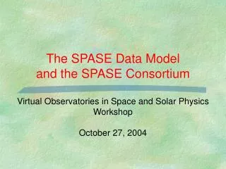 The SPASE Data Model and the SPASE Consortium Virtual Observatories in Space and Solar Physics Workshop October 27, 200