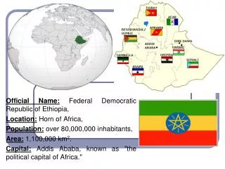 Official Name: Federal Democratic Republic of Ethiopia , Location: Horn of Africa , Population: over 80,000,000 inhab