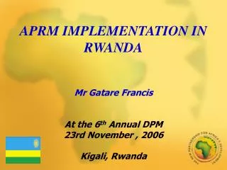 APRM IMPLEMENTATION IN RWANDA Mr Gatare Francis At the 6 th Annual DPM 23rd November , 2006 Kigali, Rwanda