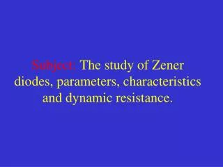 Subject: The study of Zener diodes, parameters, characteristics and dynamic resistance.