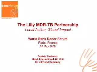 The Lilly MDR-TB Partnership Local Action, Global Impact World Bank Donor Forum Paris, France 20 May 2008 Patrizia Carl