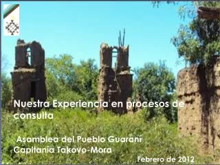 Nuestra Experiencia en procesos de consulta Asamblea del Pueblo Guaraní Capitanía Takovo-Mora Febrero de 2012