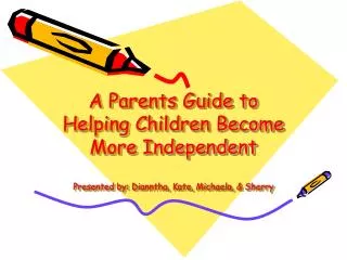A Parents Guide to Helping Children Become More Independent Presented by: Dianntha, Kate, Michaela, &amp; Sherry