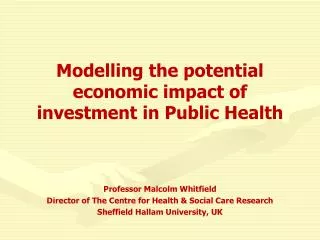 Modelling the potential economic impact of investment in Public Health Professor Malcolm Whitfield Director of The Cent