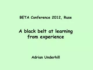 BETA Conference 2012, Ruse A black belt at learning from experience Adrian Underhill