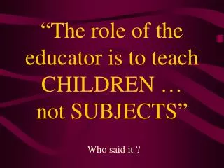 “The role of the educator is to teach CHILDREN … not SUBJECTS”