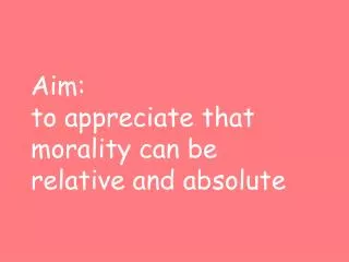 Aim: to appreciate that morality can be relative and absolute