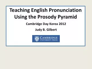 Teaching English Pronunciation Using the Prosody Pyramid Cambridge Day Korea 2012 Judy B. Gilbert