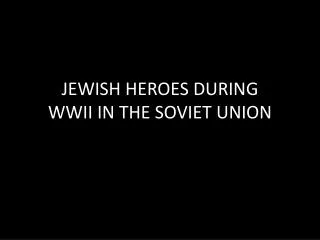 JEWISH HEROES DURING WWII IN THE SOVIET UNION