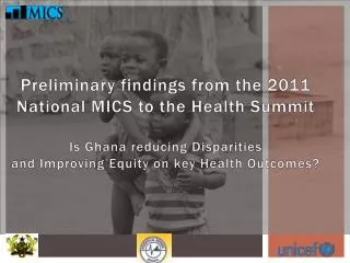 Preliminary findings from the 2011 National MICS to the Health Summit Is Ghana reducing Disparities and Improving Equit