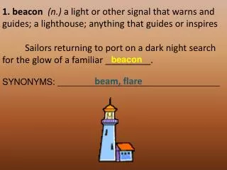 1. beacon (n.) a light or other signal that warns and guides; a lighthouse; anything that guides or inspires