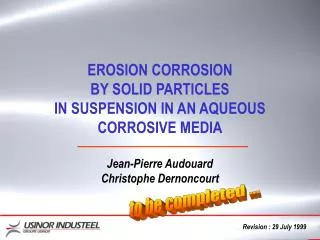 EROSION CORROSION BY SOLID PARTICLES IN SUSPENSION IN AN AQUEOUS CORROSIVE MEDIA Jean-Pierre Audouard Christophe Dernonc