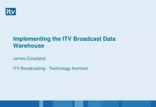 Implementing the ITV Broadcast Data Warehouse James Crossland ITV Broadcasting - Technology Architect