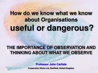 How do we know what we know about Organisations useful or dangerous? THE IMPORTANCE OF OBSERVATION AND THINKING ABOUT WH