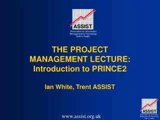 THE PROJECT MANAGEMENT LECTURE: Introduction to PRINCE2 Ian White, Trent ASSIST