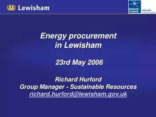 Energy procurement in Lewisham 23rd May 2006 Richard Hurford Group Manager - Sustainable Resources richard.hurford@lew