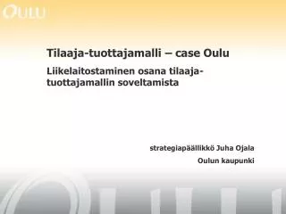 Tilaaja-tuottajamalli – case Oulu Liikelaitostaminen osana tilaaja-tuottajamallin soveltamista strategiapäällikkö Juha O