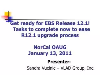 Get ready for EBS Release 12.1! Tasks to complete now to ease R12.1 upgrade process NorCal OAUG January 13, 2011