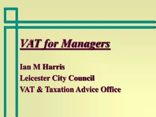 VAT for Managers Ian M Harris Leicester City Council VAT &amp; Taxation Advice Office