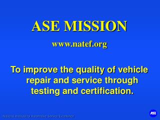 ASE MISSION www.natef.org To improve the quality of vehicle repair and service through testing and certification.