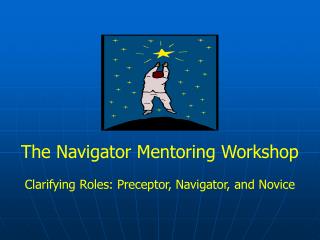 The Navigator Mentoring Workshop Clarifying Roles: Preceptor, Navigator, and Novice