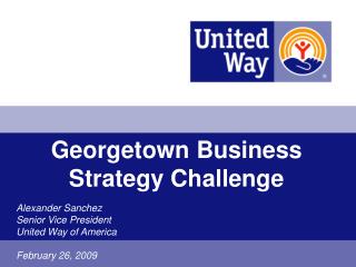 Georgetown Business Strategy Challenge Alexander Sanchez Senior Vice President United Way of America February 26, 2009