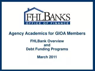 Agency Academics for GIOA Members FHLBank Overview and Debt Funding Programs March 2011