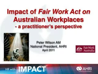 Impact of Fair Work Act on Australian Workplaces - a practitioner ’ s perspective Peter Wilson AM National President,