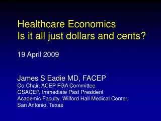 Healthcare Economics Is it all just dollars and cents? 19 April 2009 James S Eadie MD, FACEP Co-Chair, ACEP FGA Committe