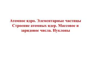 Атомное ядро. Элементарные частицы Строение атомных ядер. Массовое и зарядовое числа. Нуклоны