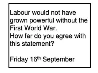 Labour would not have grown powerful without the First World War. How far do you agree with this statement ? Friday 16