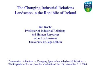 The Changing Industrial Relations Landscape in the Republic of Ireland Bill Roche Professor of Industrial Relations and