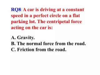 RQ8 : A car is driving at a constant speed in a perfect circle on a flat parking lot. The centripetal force acting on t