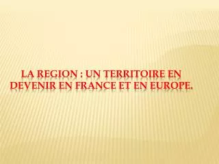 LA REGION : UN TERRITOIRE EN DEVENIR EN France ET EN EUROPE.