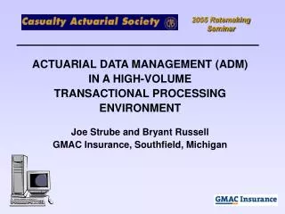 ACTUARIAL DATA MANAGEMENT (ADM) IN A HIGH-VOLUME TRANSACTIONAL PROCESSING ENVIRONMENT Joe Strube and Bryant Russell GMAC