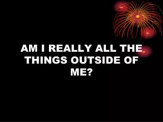 AM I REALLY ALL THE THINGS OUTSIDE OF ME?