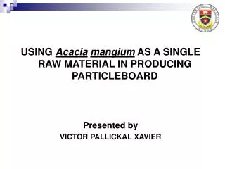USING Acacia mangium AS A SINGLE RAW MATERIAL IN PRODUCING PARTICLEBOARD Presented by VICTOR PALLICKAL XAVIER