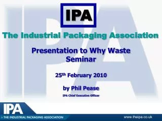 Presentation to Why Waste Seminar 25 th February 2010 by Phil Pease IPA Chief Executive Officer