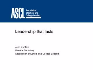 Leadership that lasts John Dunford General Secretary Association of School and College Leaders