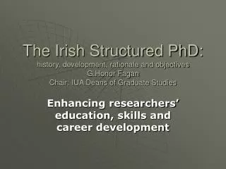 The Irish Structured PhD: history, development, rationale and objectives G.Honor Fagan Chair: IUA Deans of Graduate Stud