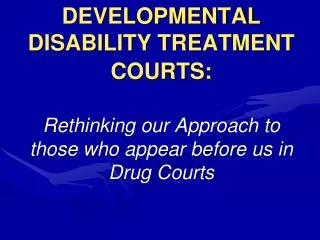 DEVELOPMENTAL DISABILITY TREATMENT COURTS: Rethinking our Approach to those who appear before us in Drug Courts