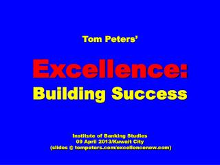 Tom Peters’ Excellence: Building Success Institute of Banking Studies 09 April 2013/Kuwait City (slides @ tompeters.com