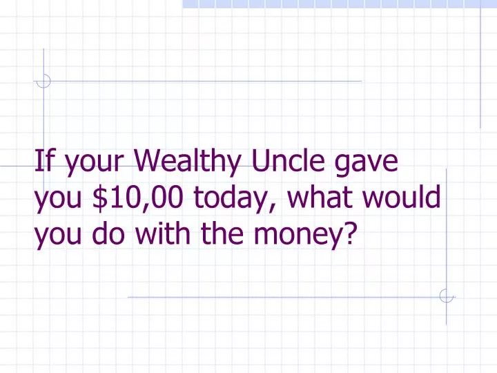 if your wealthy uncle gave you 10 00 today what would you do with the money