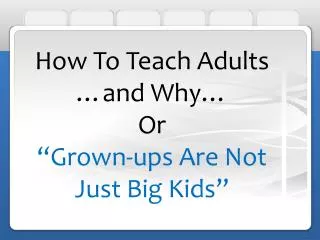 How To Teach Adults …and Why… Or “Grown-ups Are Not Just Big Kids”
