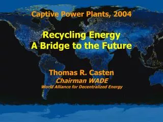 Captive Power Plants, 2004 Recycling Energy A Bridge to the Future Thomas R. Casten Chairman WADE World Alliance for Dec