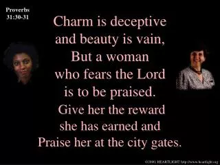 Charm is deceptive and beauty is vain, But a woman who fears the Lord is to be praised. Give her the reward she has earn