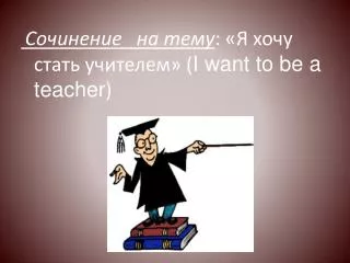 Сочинение на тему : «Я хочу стать учителем» ( I want to be a teacher )