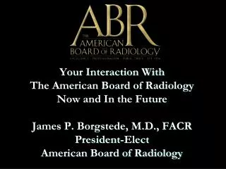 Your Interaction With The American Board of Radiology Now and In the Future James P. Borgstede, M.D., FACR President-El