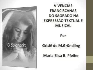 VIVÊNCIAS FRANCISCANAS DO SAGRADO NA EXPRESSÃO TEXTUAL E MUSICAL Por Grisiê de M.Gründling Maria Elisa B. Pfeif