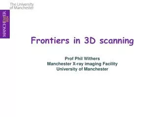 Frontiers in 3D scanning Prof Phil Withers Manchester X-ray imaging Facility University of Manchester